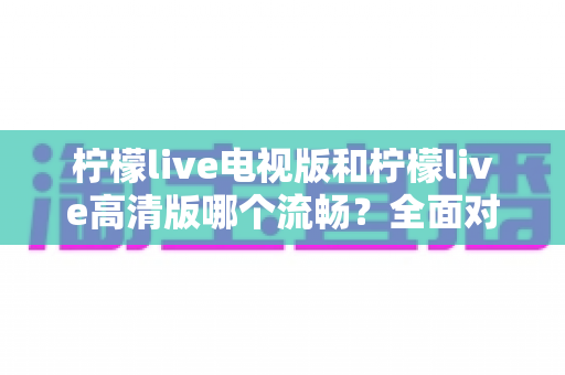 柠檬live电视版和柠檬live高清版哪个流畅？全面对比分析与选购指南