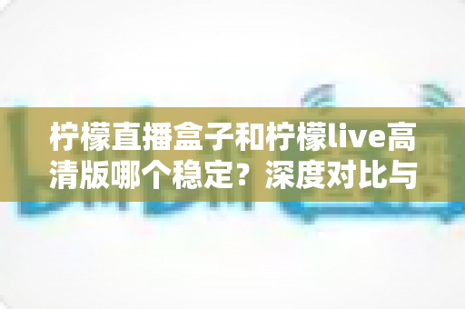 柠檬直播盒子和柠檬live高清版哪个稳定？深度对比与实用选购指南