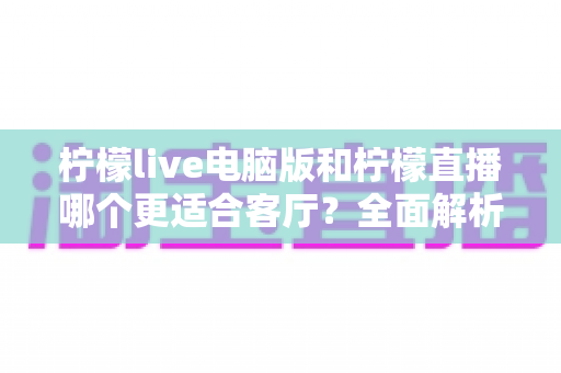 柠檬live电脑版和柠檬直播哪个更适合客厅？全面解析家庭大屏观影最佳选择
