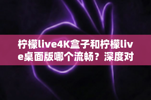 柠檬live4K盒子和柠檬live桌面版哪个流畅？深度对比与选购指南