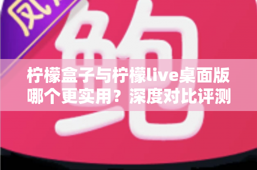 柠檬盒子与柠檬live桌面版哪个更实用?深度对比评测与选择指南 柠檬盒子与柠檬live桌面版哪个更实用?深度对比评测与选择指南