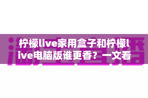 柠檬live家用盒子和柠檬live电脑版谁更香?一文看懂两大版本的核心差异与选购指南 柠檬live家用盒子和柠檬live电脑版谁更香?一文看懂两大版本的核心差异与选购指南