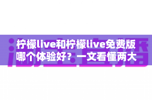 柠檬live和柠檬live免费版哪个体验好？一文看懂两大版本差异，选对版本不踩坑