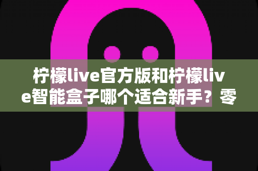 柠檬live官方版和柠檬live智能盒子哪个适合新手？零基础用户最全选购指南与深度对比解析