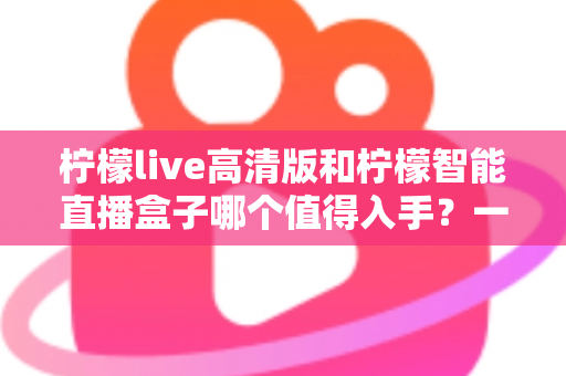 柠檬live高清版和柠檬智能直播盒子哪个值得入手？一篇讲透的选购指南与真实体验分析