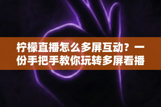柠檬直播怎么多屏互动?一份手把手教你玩转多屏看播与实时互动的完整指南 柠檬直播怎么多屏互动?一份手把手教你玩转多屏看播与实时互动的完整指南