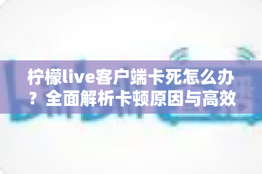 柠檬live客户端卡死怎么办？全面解析卡顿原因与高效解决方案指南