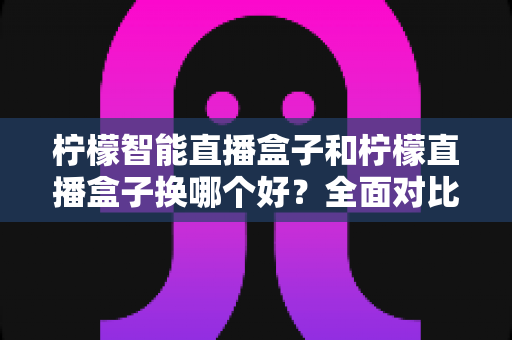 柠檬智能直播盒子和柠檬直播盒子换哪个好？全面对比帮你做出明智选择