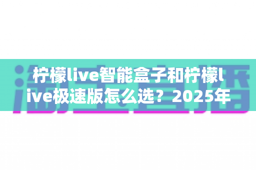 柠檬live智能盒子和柠檬live极速版怎么选？2025年最全对比指南与购买建议