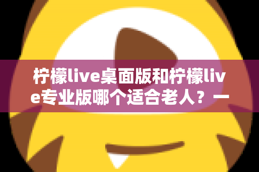 柠檬live桌面版和柠檬live专业版哪个适合老人？一站式选购指南与使用建议