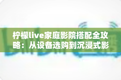 柠檬live家庭影院搭配全攻略：从设备选购到沉浸式影音体验的完整方案