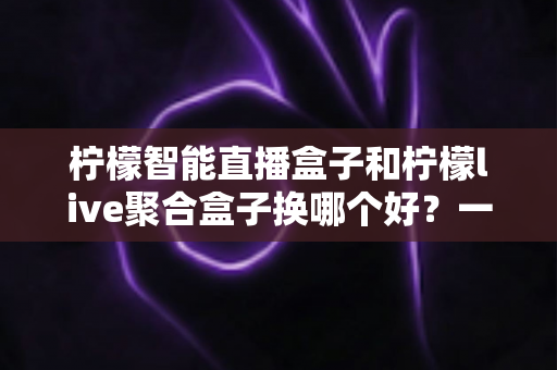 柠檬智能直播盒子和柠檬live聚合盒子换哪个好？一文看懂两大热门盒子的真实差异与选购建议