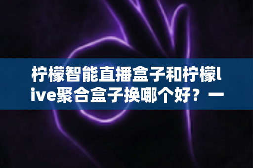 柠檬智能直播盒子和柠檬live聚合盒子换哪个好？一文看懂两大热门盒子的真实差异与选购建议