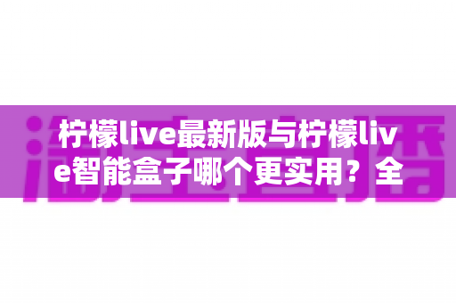 柠檬live最新版与柠檬live智能盒子哪个更实用？全方位深度对比测评，看完不再纠结
