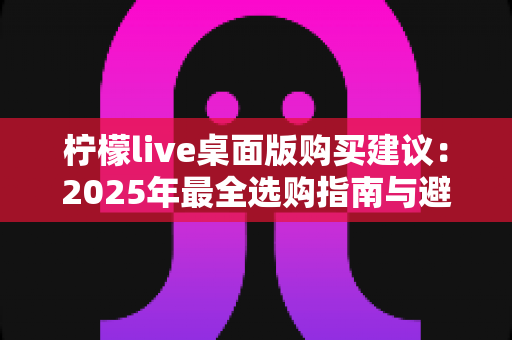柠檬live桌面版购买建议:2025年最全选购指南与避坑攻略 柠檬live桌面版购买建议:2025年最全选购指南与避坑攻略