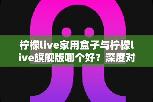 柠檬live家用盒子与柠檬live旗舰版哪个好?深度对比测评帮你选对不选贵 柠檬live家用盒子与柠檬live旗舰版哪个好?深度对比测评帮你选对不选贵