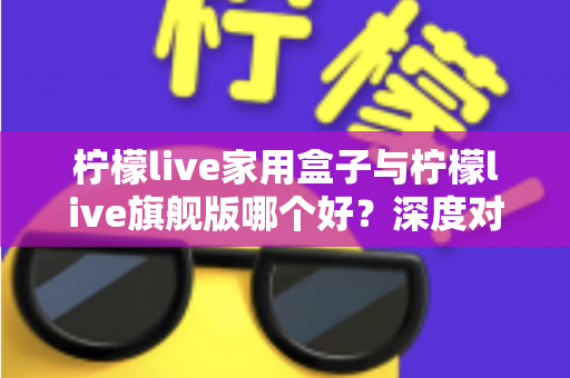 柠檬live家用盒子与柠檬live旗舰版哪个好?深度对比测评帮你选对不选贵 柠檬live家用盒子与柠檬live旗舰版哪个好?深度对比测评帮你选对不选贵