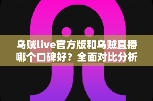 乌贼live官方版和乌贼直播哪个口碑好？全面对比分析与用户口碑深度解读