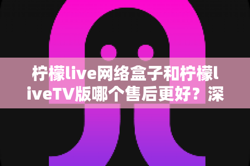 柠檬live网络盒子和柠檬liveTV版哪个售后更好?深度对比帮你选对不踩坑 柠檬live网络盒子和柠檬liveTV版哪个售后更好?深度对比帮你选对不踩坑