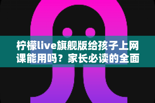 柠檬live旗舰版给孩子上网课能用吗？家长必读的全面解析与实用指南