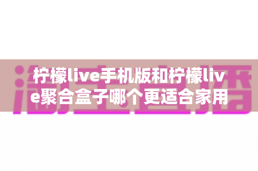 柠檬live手机版和柠檬live聚合盒子哪个更适合家用？——家庭观影方案全面对比与实用选购指南