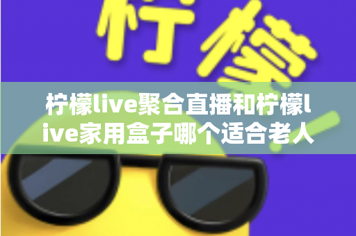 柠檬live聚合直播和柠檬live家用盒子哪个适合老人？——为爸妈选购的最佳指南