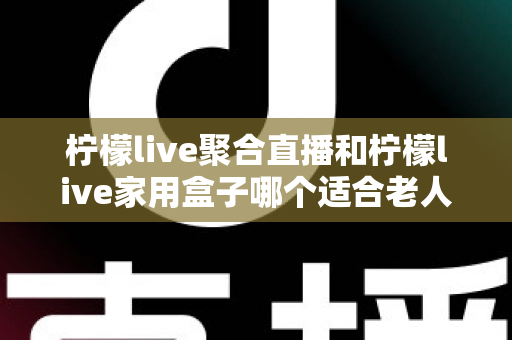 柠檬live聚合直播和柠檬live家用盒子哪个适合老人？——为爸妈选购的最佳指南
