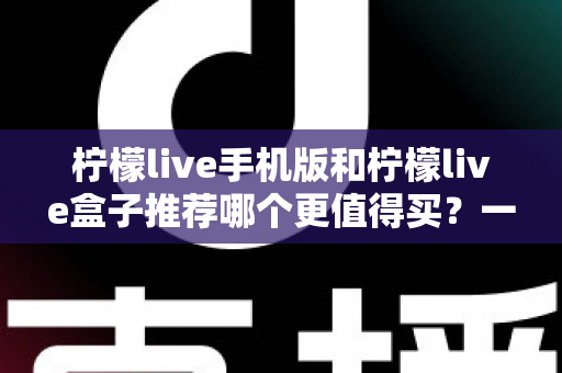 柠檬live手机版和柠檬live盒子推荐哪个更值得买？一篇文章帮你彻底搞懂两者差异与选购思路