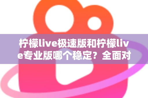 柠檬live极速版和柠檬live专业版哪个稳定？全面对比分析帮你选出最适合的直播工具