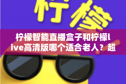 柠檬智能直播盒子和柠檬live高清版哪个适合老人？超详细选购对比指南，帮长辈轻松看好电视