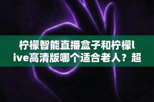 柠檬智能直播盒子和柠檬live高清版哪个适合老人？超详细选购对比指南，帮长辈轻松看好电视
