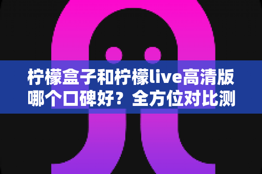 柠檬盒子和柠檬live高清版哪个口碑好？全方位对比测评助你做出明智选择