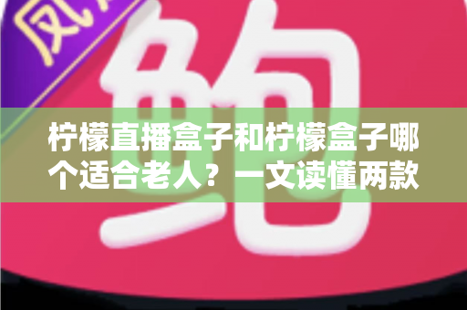柠檬直播盒子和柠檬盒子哪个适合老人？一文读懂两款盒子的选购区别与避坑指南