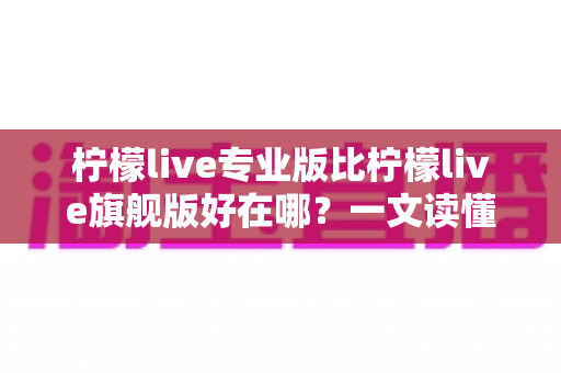柠檬live专业版比柠檬live旗舰版好在哪?一文读懂版本差异与选购指南 柠檬live专业版比柠檬live旗舰版好在哪?一文读懂版本差异与选购指南