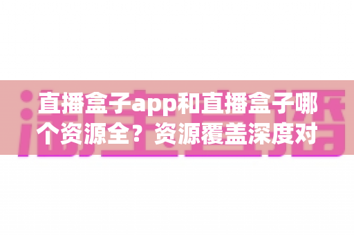 直播盒子app和直播盒子哪个资源全?资源覆盖深度对比与安全选择指南 直播盒子app和直播盒子哪个资源全?资源覆盖深度对比与安全选择指南