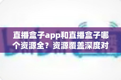 直播盒子app和直播盒子哪个资源全?资源覆盖深度对比与安全选择指南 直播盒子app和直播盒子哪个资源全?资源覆盖深度对比与安全选择指南