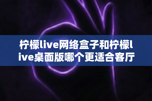 柠檬live网络盒子和柠檬live桌面版哪个更适合客厅?一篇讲透选购逻辑的深度对比指南 柠檬live网络盒子和柠檬live桌面版哪个更适合客厅?一篇讲透选购逻辑的深度对比指南