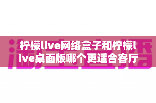 柠檬live网络盒子和柠檬live桌面版哪个更适合客厅?一篇讲透选购逻辑的深度对比指南 柠檬live网络盒子和柠檬live桌面版哪个更适合客厅?一篇讲透选购逻辑的深度对比指南