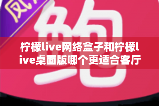 柠檬live网络盒子和柠檬live桌面版哪个更适合客厅？一篇讲透选购逻辑的深度对比指南