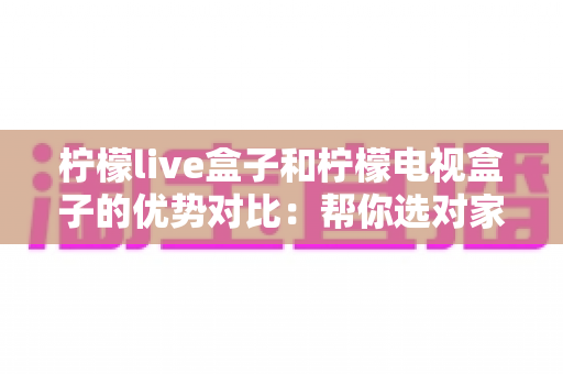 柠檬live盒子和柠檬电视盒子的优势对比：帮你选对家庭娱乐中枢的完整选购指南