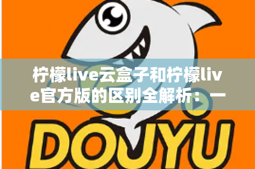 柠檬live云盒子和柠檬live官方版的区别全解析:一文看懂该选哪个版本? 柠檬live云盒子和柠檬live官方版的区别全解析:一文看懂该选哪个版本?