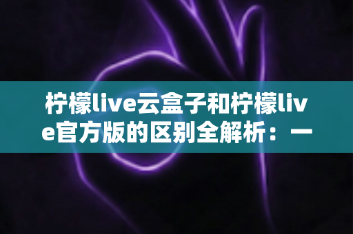 柠檬live云盒子和柠檬live官方版的区别全解析：一文看懂该选哪个版本？