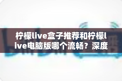 柠檬live盒子推荐和柠檬live电脑版哪个流畅？深度对比分析与使用指南