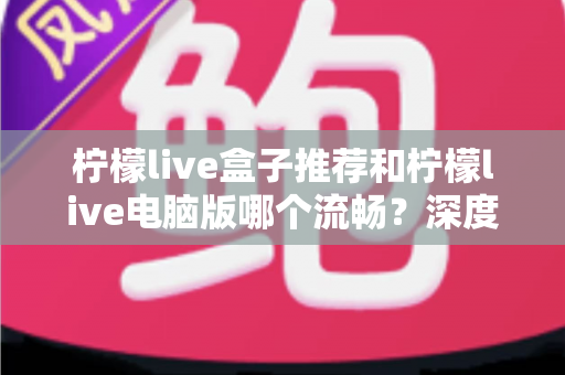 柠檬live盒子推荐和柠檬live电脑版哪个流畅？深度对比分析与使用指南