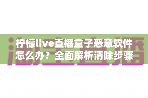 柠檬live直播盒子恶意软件怎么办?全面解析清除步骤与安全防护实用指南 柠檬live直播盒子恶意软件怎么办?全面解析清除步骤与安全防护实用指南