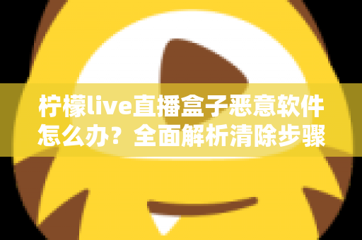 柠檬live直播盒子恶意软件怎么办？全面解析清除步骤与安全防护实用指南