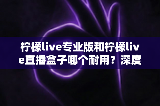 柠檬live专业版和柠檬live直播盒子哪个耐用?深度对比解析帮你选对直播装备 柠檬live专业版和柠檬live直播盒子哪个耐用?深度对比解析帮你选对直播装备