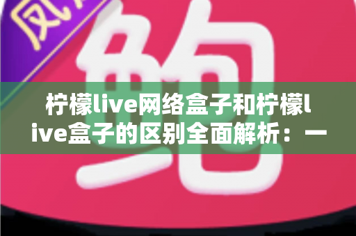 柠檬live网络盒子和柠檬live盒子的区别全面解析：一文读懂选购要点，轻松畅享高清影音体验