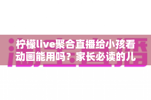 柠檬live聚合直播给小孩看动画能用吗？家长必读的儿童安全观看指南与实用建议