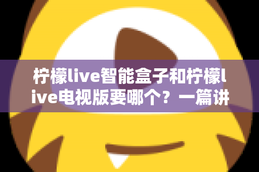 柠檬live智能盒子和柠檬live电视版要哪个?一篇讲透的深度选购指南帮你告别选择困难 柠檬live智能盒子和柠檬live电视版要哪个?一篇讲透的深度选购指南帮你告别选择困难